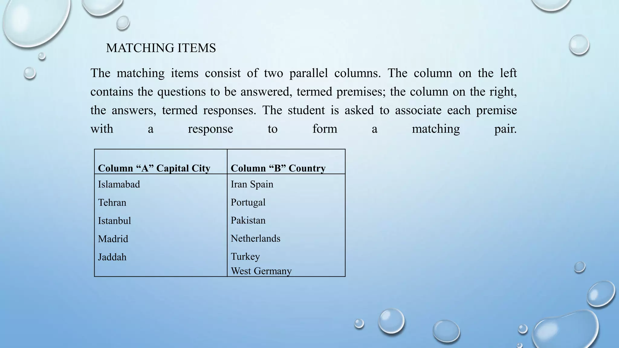 MATCHING ITEMS
The matching items consist of two parallel columns. The column on the left
contains the questions to be answered, termed premises; the column on the right,
the answers, termed responses. The student is asked to associate each premise
with a response to form a matching pair.
Column “A” Capital City Column “B” Country
Islamabad
Tehran
Istanbul
Madrid
Jaddah
Iran Spain
Portugal
Pakistan
Netherlands
Turkey
West Germany
 