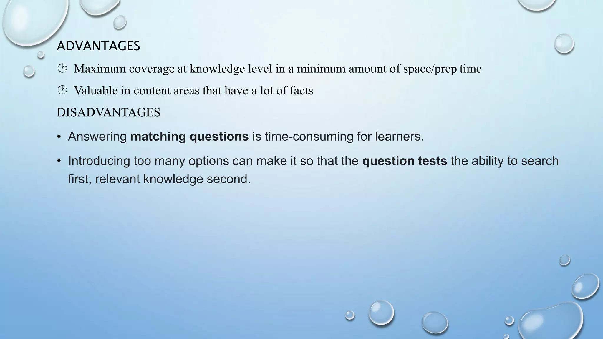 ADVANTAGES
 Maximum coverage at knowledge level in a minimum amount of space/prep time
 Valuable in content areas that have a lot of facts
DISADVANTAGES
• Answering matching questions is time-consuming for learners.
• Introducing too many options can make it so that the question tests the ability to search
first, relevant knowledge second.
 