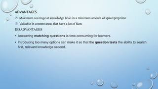 ADVANTAGES
 Maximum coverage at knowledge level in a minimum amount of space/prep time
 Valuable in content areas that have a lot of facts
DISADVANTAGES
• Answering matching questions is time-consuming for learners.
• Introducing too many options can make it so that the question tests the ability to search
first, relevant knowledge second.
 