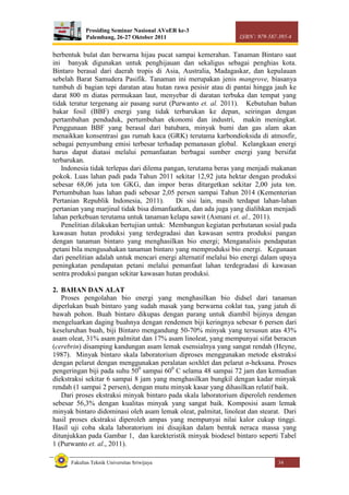 Prosiding Seminar Nasional AVoER ke-3
Palembang, 26-27 Oktober 2011 ISBN : 979-587-395-4
Fakultas Teknik Universitas Sriwijaya 34
berbentuk bulat dan berwarna hijau pucat sampai kemerahan. Tanaman Bintaro saat
ini banyak digunakan untuk penghijauan dan sekaligus sebagai penghias kota.
Bintaro berasal dari daerah tropis di Asia, Australia, Madagaskar, dan kepulauan
sebelah Barat Samudera Pasifik. Tanaman ini merupakan jenis mangrove, biasanya
tumbuh di bagian tepi daratan atau hutan rawa pesisir atau di pantai hingga jauh ke
darat 800 m diatas permukaan laut, menyebar di daratan terbuka dan tempat yang
tidak teratur tergenang air pasang surut (Purwanto et. al. 2011). Kebutuhan bahan
bakar fosil (BBF) energi yang tidak terbarukan ke depan, seiringan dengan
pertambahan penduduk, pertumbuhan ekonomi dan industri, makin meningkat.
Penggunaan BBF yang berasal dari batubara, minyak bumi dan gas alam akan
menaikkan konsentrasi gas rumah kaca (GRK) terutama karbondioksida di atmosfir,
sebagai penyumbang emisi terbesar terhadap pemanasan global. Kelangkaan energi
harus dapat diatasi melalui pemanfaatan berbagai sumber energi yang bersifat
terbarukan.
Indonesia tidak terlepas dari dilema pangan, terutama beras yang menjadi makanan
pokok. Luas lahan padi pada Tahun 2011 sekitar 12,92 juta hektar dengan produksi
sebesar 68,06 juta ton GKG, dan impor beras ditargetkan sekitar 2,00 juta ton.
Pertumbuhan luas lahan padi sebesar 2,05 persen sampai Tahun 2014 (Kementerian
Pertanian Republik Indonesia, 2011). Di sisi lain, masih terdapat lahan-lahan
pertanian yang marjinal tidak bisa dimanfaatkan, dan ada juga yang dialihkan menjadi
lahan perkebuan terutama untuk tanaman kelapa sawit (Asmani et. al., 2011).
Penelitian dilakukan bertujian untuk: Membangun kegiatan perhutanan sosial pada
kawasan hutan produksi yang terdegradasi dan kawasan sentra produksi pangan
dengan tanaman bintaro yang menghasilkan bio energi; Menganalisis pendapatan
petani bila mengusahakan tanaman bintaro yang memproduksi bio energi. Kegunaan
dari penelitian adalah untuk mencari energi alternatif melalui bio energi dalam upaya
peningkatan pendapatan petani melalui pemanfaat lahan terdegradasi di kawasan
sentra produksi pangan sekitar kawasan hutan produksi.
2. BAHAN DAN ALAT
Proses pengolahan bio energi yang menghasilkan bio didsel dari tanaman
diperlukan buah bintaro yang sudah masak yang berwarna coklat tua, yang jatuh di
bawah pohon. Buah bintaro dikupas dengan parang untuk diambil bijinya dengan
mengeluarkan daging buahnya dengan rendemen biji keringnya sebesar 6 persen dari
keseluruhan buah, biji Bintaro mengandung 50-70% minyak yang tersusun atas 43%
asam oleat, 31% asam palmitat dan 17% asam linoleat, yang mempunyai sifat beracun
(cerebrin) disamping kandungan asam lemak esensialnya yang sangat rendah (Heyne,
1987). Minyak bintaro skala laboratorium diproses menggunakan metode ekstraksi
dengan pelarut dengan menggunakan peralatan soxhlet dan pelarut n-heksana. Proses
pengeringan biji pada suhu 500
sampai 600
C selama 48 sampai 72 jam dan kemudian
diekstraksi sekitar 6 sampai 8 jam yang menghasilkan bungkil dengan kadar minyak
rendah (1 sampai 2 persen), dengan mutu minyak kasar yang dihasilkan relatif baik.
Dari proses ekstraksi minyak bintaro pada skala laboratorium diperoleh rendemen
sebesar 56,3% dengan kualitas minyak yang sangat baik. Komposisi asam lemak
minyak bintaro didominasi oleh asam lemak oleat, palmitat, linoleat dan stearat. Dari
hasil proses ekstraksi diperoleh ampas yang mempunyai nilai kalor cukup tinggi.
Hasil uji coba skala laboratorium ini disajikan dalam bentuk neraca massa yang
ditunjukkan pada Gambar 1, dan karekteristik minyak biodesel bintaro seperti Tabel
1 (Purwanto et. al., 2011).
 