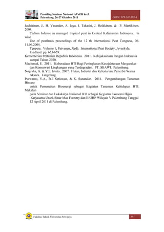 Prosiding Seminar Nasional AVoER ke-3
Palembang, 26-27 Oktober 2011 ISBN : 979-587-395-4
Fakultas Teknik Universitas Sriwijaya 39
Jauhiainen, J., H. Vasander, A. Jaya, I. Takashi, J. Heikkinen, & P. Martikinen.
2004.
Carbon balance in managed tropical peat in Central Kalimantan Indonesia. In
wise
Use of peatlands proceedings of the 12 th International Peat Congress, 06-
11.06.2004.
Tenpere. Volume 1, Paivanen, J(ed). International Peat Society, Jyvaskyla.
Findland. pp. 653-659.
Kementerian Pertanian Republik Indonesia. 2011. Kebijaksanaan Pangan Indonesia
sampai Tahun 2020.
Machmud, E. 2011. Keberadaan HTI Bagi Peningkatan Kesejahteraan Masyarakat
dan Konservasi Lingkungan yang Terdegradasi. PT. SBAWI. Palembang.
Nugraha, A. & Y.E. Istoto. 2007. Hutan, Industri dan Kelestarian. Penerbit Warna
Aksara. Tangerang.
Purwanto, Y.A., B.I. Setiawan, & K. Sunandar. 2011. Pengembangan Tanaman
Bintaro
untuk Pemenuhan Bioenergi sebagai Kegiatan Tanaman Kehidupan HTI.
Makalah
pada Seminar dan Lokakarya Nasional HTI sebagai Kegiatan Ekonomi Hijau
Kerjasama Unsri, Sinar Mas Forestry dan BP2HP Wilayah V Palembang Tanggal
12 April 2011 di Palembang.
 