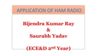 APPLICATION OF HAM RADIO
Bijendra Kumar Ray
&
Saurabh Yadav
(ECE&D 2nd Year)
 