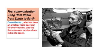 First communication
using Ham Radio
from Space to Earth
Owen Garriott, who has been
an amateur radio operator
for over 40 years, was the
first astronaut to take a ham
radio into space.
 