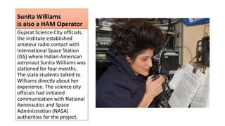 Sunita Williams
is also a HAM Operator
Gujarat Science City officials,
the institute established
amateur radio contact with
International Space Station
(ISS) where Indian-American
astronaut Sunita Williams was
stationed for four months.
The state students talked to
Williams directly about her
experience. The science city
officials had initiated
communication with National
Aeronautics and Space
Administration (NASA)
authorities for the project.
 