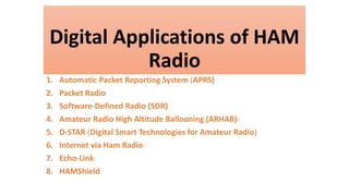 Digital Applications of HAM
Radio
1. Automatic Packet Reporting System (APRS)
2. Packet Radio
3. Software-Defined Radio (SDR)
4. Amateur Radio High Altitude Ballooning (ARHAB)-
5. D-STAR (Digital Smart Technologies for Amateur Radio)
6. Internet via Ham Radio
7. Echo-Link
8. HAMShield
 