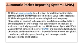 Automatic Packet Reporting System (APRS)
• APRS is an amateur radio based system for real time tactical digital
communications of information of immediate value in the local area.
APRS data is typically broadcast on a single shared frequency
(depending on country) to be repeated locally by area relay stations
and digipeaters for widespread local consumption. In addition, all
such data is typically ingested into the APRS Internet System (APRS-IS)
via an internet connected receiver (IGATE) and distributed globally for
ubiquitous and immediate access. Shared information contains global
coordinates, altitude, speed, heading, text messages, alerts,
announcements, and bulletins.
 