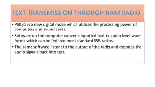 TEXT TRANSMISSION THROUGH HAM RADIO
• PSK31 is a new digital mode which utilizes the processing power of
computers and sound cards.
• Software on the computer converts inputted text to audio level wave
forms which can be fed into most standard SSB radios.
• The same software listens to the output of the radio and decodes the
audio signals back into text.
 
