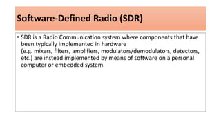 Software-Defined Radio (SDR)
• SDR is a Radio Communication system where components that have
been typically implemented in hardware
(e.g. mixers, filters, amplifiers, modulators/demodulators, detectors,
etc.) are instead implemented by means of software on a personal
computer or embedded system.
 