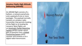 Amateur Radio High Altitude
Ballooning (ARHAB)
An ARHAB flight consists of a
balloon, a recovery parachute,
and a payload of one or more
packages. The payload normally
contains an amateur radio
transmitter that permits tracking
of the flight to its landing for
recovery. Most flights use
an Automatic Packet Reporting
System (APRS) tracker which
gets its position from a Global
Positioning System (GPS)
receiver and converts it to a
digital radio transmission.
 