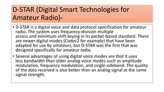 D-STAR (Digital Smart Technologies for
Amateur Radio)-
• D-STAR is a digital voice and data protocol specification for amateur
radio. The system uses frequency-division multiple
access and minimum-shift keying in its packet-based standard. There
are newer digital modes (Codec2 for example) that have been
adapted for use by amateurs, but D-STAR was the first that was
designed specifically for amateur radio.
• Several advantages of using digital voice modes are that it uses
less bandwidth than older analog voice modes such as amplitude
modulation, frequency modulation, and single sideband. The quality
of the data received is also better than an analog signal at the same
signal strength.
 