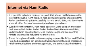 Internet via Ham Radio
• It is possible to build a repeater network that allows HAMs to access the
internet through a HAM Radio. In fact, during emergency situations HAM
Radios can be used quite successfully to send email, data, and documents
when all other forms of communication have gone down.
• Even before the internet, Ham radio operators were using an internet of
their own called Packet Radio. Packet Radio allows Hams to send files,
update bulletin board systems, send text messages and even control
remote systems and networks via their radios.
• Today, through worldwide radio messaging systems like D-Star and Winlink,
Ham Radio operators can send email with attachments, send emergency
relief communications and message relays, and even access the internet.
 