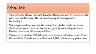 Echo-Link
• This software allows licensed Amateur Radio stations to communicate
with one another over the Internet, using streaming-audio
technology.
• The program allows worldwide connections to be made between
stations, or from computer to station, greatly enhancing Amateur
Radio's communications capabilities.
• There are more than 200,000 validated users worldwide — in 151 of
the world's 193 nations — with about 5,200 online at any given time.
 
