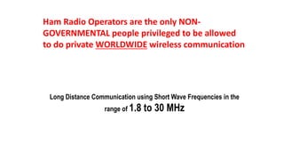Ham Radio Operators are the only NON-
GOVERNMENTAL people privileged to be allowed
to do private WORLDWIDE wireless communication
Long Distance Communication using Short Wave Frequencies in the
range of 1.8 to 30 MHz
 