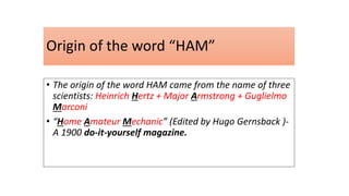 • The origin of the word HAM came from the name of three
scientists: Heinrich Hertz + Major Armstrong + Guglielmo
Marconi
• “Home Amateur Mechanic” (Edited by Hugo Gernsback )-
A 1900 do-it-yourself magazine.
Origin of the word “HAM”
 