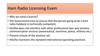 Ham Radio Licensing Exam
• Why we need a license?
• The Government tries to ensure that the person going to be a ham
radio hobbyist is technically competent.
• He/She does not interfere with other professional two-way wireless
communication services (aeronautical, maritime, police, military etc.)
• Prevent misuse of the wireless set.
• She/he maintains the standard international operating practices.
 