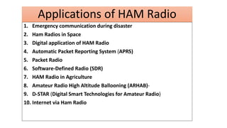 Applications of HAM Radio
1. Emergency communication during disaster
2. Ham Radios in Space
3. Digital application of HAM Radio
4. Automatic Packet Reporting System (APRS)
5. Packet Radio
6. Software-Defined Radio (SDR)
7. HAM Radio in Agriculture
8. Amateur Radio High Altitude Ballooning (ARHAB)-
9. D-STAR (Digital Smart Technologies for Amateur Radio)
10. Internet via Ham Radio
 
