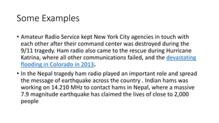 Some Examples
• Amateur Radio Service kept New York City agencies in touch with
each other after their command center was destroyed during the
9/11 tragedy. Ham radio also came to the rescue during Hurricane
Katrina, where all other communications failed, and the devastating
flooding in Colorado in 2013.
• In the Nepal tragedy ham radio played an important role and spread
the message of earthquake across the country . Indian hams was
working on 14.210 MHz to contact hams in Nepal, where a massive
7.9 magnitude earthquake has claimed the lives of close to 2,000
people
 