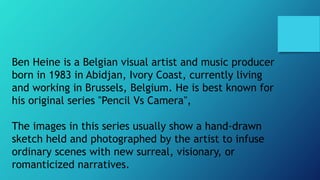 Ben Heine is a Belgian visual artist and music producer
born in 1983 in Abidjan, Ivory Coast, currently living
and working in Brussels, Belgium. He is best known for
his original series "Pencil Vs Camera",
The images in this series usually show a hand-drawn
sketch held and photographed by the artist to infuse
ordinary scenes with new surreal, visionary, or
romanticized narratives.
 