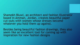 Shamekh Bluwi, an architect and fashion illustrator
based in Amman, Jordan, creates beautiful paper
cut-outs with women whose dresses become
whatever you hold them up against.
Besides being beautiful fashion drawings, they also
seem like an excellent tool for coming up with
inspiration for new fashion designs
 