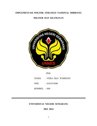 1
IMPLEMENTASI POLITIK STRATEGI NASIONAL DIBIDANG
MILITER DAN KEAMANAN
Oleh:
NAMA : VERA EKA WARDANI
NIM : 6101413046
ROMBEL : 048
UNIVERSITAS NEGERI SEMARANG
MEI 2014
 