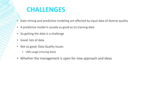 CHALLENGES 
▪Data mining and predictive modeling are affected by input data of diverse quality 
▪A predictive model is usually as good as its training data 
▪So getting the data is a challenge 
▪Good: lots of data 
▪Not so good: Data Quality Issues 
▪LMS usage (missing data) 
▪Whether the management is open for new approach and ideas  