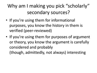 Why am I making you pick “scholarly”
       secondary sources?
• If you’re using them for informational
  purposes, you know the history in them is
  verified (peer-reviewed)
• If you’re using them for purposes of argument
  or theory, you know the argument is carefully
  considered and probably
  (though, admittedly, not always) interesting
 