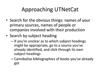 Approaching UTNetCat
• Search for the obvious things: names of your
  primary sources, names of people or
  companies involved with their production
• Search by subject heading
  – If you’re unclear as to which subject headings
    might be appropriate, go to a source you’ve
    already identified, and click through its own
    subject headings
  – Cannibalize bibliographies of books you’ve already
    got
 