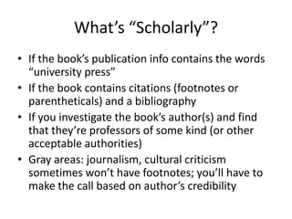 What’s “Scholarly”?
• If the book’s publication info contains the words
  “university press”
• If the book contains citations (footnotes or
  parentheticals) and a bibliography
• If you investigate the book’s author(s) and find
  that they’re professors of some kind (or other
  acceptable authorities)
• Gray areas: journalism, cultural criticism
  sometimes won’t have footnotes; you’ll have to
  make the call based on author’s credibility
 