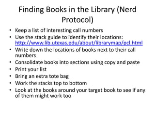 Finding Books in the Library (Nerd
               Protocol)
• Keep a list of interesting call numbers
• Use the stack guide to identify their locations:
  http://www.lib.utexas.edu/about/librarymap/pcl.html
• Write down the locations of books next to their call
  numbers
• Consolidate books into sections using copy and paste
• Print your list
• Bring an extra tote bag
• Work the stacks top to bottom
• Look at the books around your target book to see if any
  of them might work too
 