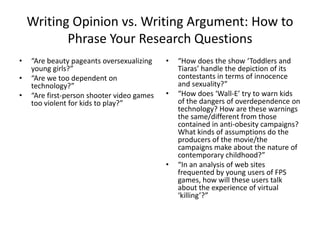 Writing Opinion vs. Writing Argument: How to
           Phrase Your Research Questions
•   “Are beauty pageants oversexualizing    •   “How does the show ‘Toddlers and
    young girls?”                               Tiaras’ handle the depiction of its
•   “Are we too dependent on                    contestants in terms of innocence
    technology?”                                and sexuality?”
•   “Are first-person shooter video games   •   “How does ‘Wall-E’ try to warn kids
    too violent for kids to play?”              of the dangers of overdependence on
                                                technology? How are these warnings
                                                the same/different from those
                                                contained in anti-obesity campaigns?
                                                What kinds of assumptions do the
                                                producers of the movie/the
                                                campaigns make about the nature of
                                                contemporary childhood?”
                                            •   “In an analysis of web sites
                                                frequented by young users of FPS
                                                games, how will these users talk
                                                about the experience of virtual
                                                ‘killing’?”
 