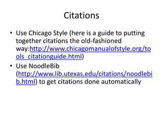 Citations
• Use Chicago Style (here is a guide to putting
  together citations the old-fashioned
  way:http://www.chicagomanualofstyle.org/to
  ols_citationguide.html)
• Use NoodleBib
  (http://www.lib.utexas.edu/citations/noodlebi
  b.html) to get citations done automatically
 