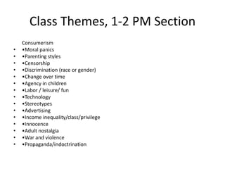 Class Themes, 1-2 PM Section
    Consumerism
•   •Moral panics
•   •Parenting styles
•   •Censorship
•   •Discrimination (race or gender)
•   •Change over time
•   •Agency in children
•   •Labor / leisure/ fun
•   •Technology
•   •Stereotypes
•   •Advertising
•   •Income inequality/class/privilege
•   •Innocence
•   •Adult nostalgia
•   •War and violence
•   •Propaganda/indoctrination
 