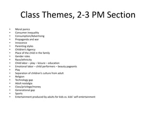 Class Themes, 2-3 PM Section
•   Moral panics
•   Consumer inequality
•   Consumption/Advertising
•   Propaganda and war
•   Innocence
•   Parenting styles
•   Children’s Agency
•   Place of the child in the family
•   Gender roles
•   Race/ethnicity
•   Child labor – play – leisure – education
•   Emotional labor – child performers – beauty pageants
•   Play
•   Separation of children’s culture from adult
•   Religion
•   Technology gap
•   Adult nostalgia
•   Class/privilege/money
•   Generational gap
•   Sports
•   Entertainment produced by adults for kids vs. kids’ self-entertainment
 
