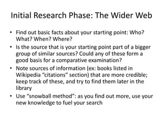 Initial Research Phase: The Wider Web
• Find out basic facts about your starting point: Who?
  What? When? Where?
• Is the source that is your starting point part of a bigger
  group of similar sources? Could any of these form a
  good basis for a comparative examination?
• Note sources of information (ex: books listed in
  Wikipedia “citations” section) that are more credible;
  keep track of these, and try to find them later in the
  library
• Use “snowball method”: as you find out more, use your
  new knowledge to fuel your search
 