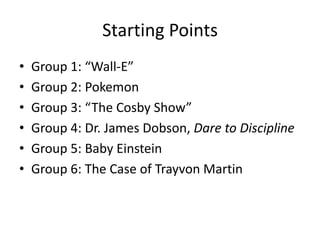 Starting Points
•   Group 1: “Wall-E”
•   Group 2: Pokemon
•   Group 3: “The Cosby Show”
•   Group 4: Dr. James Dobson, Dare to Discipline
•   Group 5: Baby Einstein
•   Group 6: The Case of Trayvon Martin
 