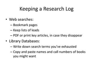 Keeping a Research Log
• Web searches:
  – Bookmark pages
  – Keep lists of leads
  – PDF or print key articles, in case they disappear
• Library Databases:
  – Write down search terms you’ve exhausted
  – Copy and paste names and call numbers of books
    you might want
 