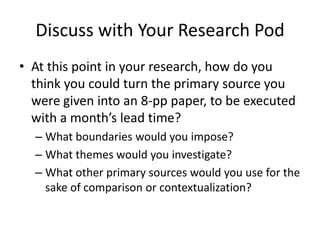Discuss with Your Research Pod
• At this point in your research, how do you
  think you could turn the primary source you
  were given into an 8-pp paper, to be executed
  with a month’s lead time?
  – What boundaries would you impose?
  – What themes would you investigate?
  – What other primary sources would you use for the
    sake of comparison or contextualization?
 
