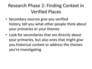 Research Phase 2: Finding Context in
           Verified Places
• Secondary sources give you verified
  history, tell you what other people think about
  your primaries or your themes
• Look for secondaries that are directly about
  your primaries, but also ones that might give
  you historical context or address the themes
  you’re investigating
 