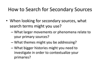 How to Search for Secondary Sources
• When looking for secondary sources, what
  search terms might you use?
  – What larger movements or phenomena relate to
    your primary sources?
  – What themes might you be addressing?
  – What bigger histories might you need to
    investigate in order to contextualize your
    primaries?
 