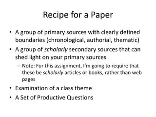 Recipe for a Paper
• A group of primary sources with clearly defined
  boundaries (chronological, authorial, thematic)
• A group of scholarly secondary sources that can
  shed light on your primary sources
  – Note: For this assignment, I’m going to require that
    these be scholarly articles or books, rather than web
    pages
• Examination of a class theme
• A Set of Productive Questions
 