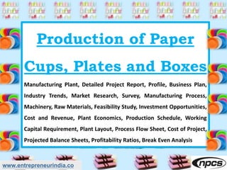 Production of Paper
Cups, Plates and Boxes
Manufacturing Plant, Detailed Project Report, Profile, Business Plan,
Industry Trends, Market Research, Survey, Manufacturing Process,
Machinery, Raw Materials, Feasibility Study, Investment Opportunities,
Cost and Revenue, Plant Economics, Production Schedule, Working
Capital Requirement, Plant Layout, Process Flow Sheet, Cost of Project,
Projected Balance Sheets, Profitability Ratios, Break Even Analysis
www.entrepreneurindia.co
 