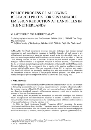 POLICY PROCESS OF ALLOWING
RESEARCH PILOTS FOR SUSTAINABLE
EMISSION REDUCTION AT LANDFILLS IN
THE NETHERLANDS

W. KATTENBERG* AND T. HEIMOVAARA**
* Ministry of Infrastructure and Environment, PO Box 30945, 2500 GX Den Haag,
The Netherlands
** Delft University of Technology, PO Box 5048, 2600 GA Delft, The Netherlands


SUMMARY: The Dutch Government promotes innovative techniques that stimulate natural
biodegradation and immobilization processes in landfills. Examples of such measures are
infiltration and recirculation of water and leachate, as well as the injection of air. Aims are to
reduce the emission potential of landfills and decrease the eternal after-care effort. In 2008 the
Dutch industry launched the idea to develop a full scale ten years research program to test if
biological stabilisation leads to a significant reduction in emission potential. To accommodate
this the government launched a project called: Introduction of Sustainable Landfill Management.
The main challenge for the government is how to transform this idea into an effective research
program with full public support. The main answers is to invest fully in creating a level playing
field for officials, citizens and industry by providing them with accurate and timely information
and independent scientific analyses of the proposed research program. This paper gives an
outline of the policy process and products needed to achieve this level playing field.


1. PRELIMINARY

From the perspective of sustainability the Dutch Ministry of Infrastructure and the Environment
is stimulating research in to source-oriented reduction measures aiming to substantially reduce
the emission potential of landfills. Up till now environmental policies on landfill management
were based on traditional preventive effect-oriented measures, which aim to maximize the
isolation of the waste from its environment.
   The Ministry wants to promote the development of innovative techniques that stimulate
natural biodegradation and immobilization processes in landfills. Examples of measures to
stimulate and accelerate natural processes in the waste body concern infiltration and recirculation
of water and leachate, as well as the injection of air.
   In 2006 the Dutch Sustainable Landfill Foundation (DSLF) completed the project
‘Sustainable Landfilling at future landfills’. This project aimed at landfills yet to be constructed.
One of the main conclusions from this research was that when natural biochemical and physical
processes are allowed to complete, emission potential is reduced significantly (Mathlener et al.,




Proceedings Sardinia 2011, Thirteenth International Waste Management and Landfill Symposium
S. Margherita di Pula, Cagliari, Italy; 3 - 7 October 2011
 2011 by CISA Publisher, Italy
 