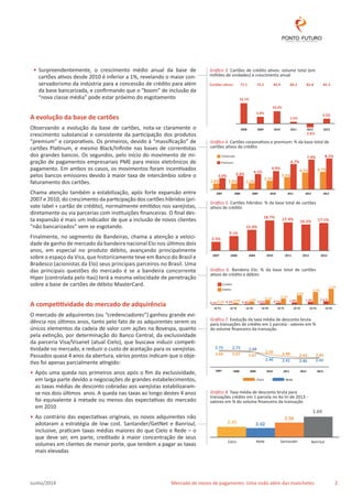 • Surpreendentemente, o crescimento médio anual da base de 
cartões ativos desde 2010 é inferior a 1%, revelando o maior con-servadorismo 
da indústria para a concessão de crédito para além 
da base bancarizada, e confirmando que o “boom” de inclusão da 
“nova classe média” pode estar próximo do esgotamento 
A evolução da base de cartões 
Observando a evolução da base de cartões, nota-se claramente o 
crescimento substancial e consistente da participação dos produtos 
“premium” e corporativos. Os primeiros, devido à “massificação” de 
cartões Platinum, e mesmo Black/Infinite nas bases de correntistas 
dos grandes bancos. Os segundos, pelo início do movimento de mi-gração 
de pagamentos empresariais PME para meios eletrônicos de 
pagamento. Em ambos os casos, os movimentos foram incentivados 
pelos bancos emissores devido à maior taxa de intercâmbio sobre o 
faturamento dos cartões. 
Chama atenção também a estabilização, após forte expansão entre 
2007 e 2010, do crescimento da participação dos cartões híbridos (pri-vate 
label + cartão de crédito), normalmente emitidos nos varejistas, 
diretamente ou via parcerias com instituições financeiras. O final des-ta 
expansão é mais um indicador de que a inclusão de novos clientes 
“não bancarizados” vem se esgotando. 
Finalmente, no segmento de Bandeiras, chama a atenção a veloci-dade 
de ganho de mercado da bandeira nacional Elo nos últimos dois 
anos, em especial no produto débito, avançando principalmente 
sobre o espaço da Visa, que historicamente teve em Banco do Brasil e 
Bradesco (acionistas da Elo) seus principais parceiros no Brasil. Uma 
das principais questões do mercado é se a bandeira concorrente 
Hiper (controlada pelo Itaú) terá a mesma velocidade de penetração 
sobre a base de cartões de débito MasterCard. 
A competitividade do mercado de adquirência 
O mercado de adquirentes (ou “credenciadores”) ganhou grande evi-dência 
nos últimos anos, tanto pelo fato de os adquirentes serem os 
únicos elementos da cadeia de valor com ações na Bovespa, quanto 
pela extinção, por determinação do Banco Central, da exclusividade 
da parceria Visa/Visanet (atual Cielo), que buscava induzir competi-tividade 
no mercado, e reduzir o custo de aceitação para os varejistas. 
Passados quase 4 anos da abertura, vários pontos indicam que o obje-tivo 
foi apenas parcialmente atingido: 
• Após uma queda nos primeiros anos após o fim da exclusividade, 
em larga parte devido a negociações de grandes estabelecimentos, 
as taxas médias de desconto cobradas aos varejistas estabilizaram-se 
nos dois últimos anos. A queda nas taxas ao longo destes 4 anos 
foi equivalente à metade ou menos das expectativas do mercado 
em 2010 
• Ao contrário das expectativas originais, os novos adquirentes não 
adotaram a estratégia de low cost. Santander/GetNet e Banrisul, 
inclusive, praticam taxas médias maiores do que Cielo e Rede – o 
que deve ser, em parte, creditado à maior concentração de seus 
volumes em clientes de menor porte, que tendem a pagar as taxas 
mais elevadas 
Gráfico 3. Cartões de crédito ativos: volume total (em 
milhões de unidades) e crescimento anual 
71.1 75.2 82.9 84.2 81.8 85.3 
16.7% 
5.8% 
10.2% 
1.5% 
2008 2009 2010 2011 2012 2013 
- 2.8% 
4.2% 
Gráfico 4. Cartões corporativos e premium: % da base total de 
cartões ativos de crédito 
Corporate 8.2% 
Premium 
3.0% 3.6% 
1.6% 
1.6% 
4.1% 
1.7% 
4.9% 
2.3% 
3.3% 
6.7% 
7.9% 
4.5% 
4.7% 
2007 2008 2009 2010 2011 2012 2013 
Gráfico 5. Cartões híbridos: % da base total de cartões 
ativos de crédito 
5.5% 
9.1% 
12.9% 
18.7% 17.4% 16.2% 17.1% 
2007 2008 2009 2010 2011 2012 2013 
Gráfico 6. Bandeira Elo: % da base total de cartões 
ativos de crédito e débito 
Crédito 
Debito 
0.2%0.3% 
0.3%0.9% 
1.5% 
0.4% 
2.1% 
0.5% 
2.7% 
0.7% 
4.2% 
1.0% 
5.7% 
7.1% 
1.3% 1.6 % 
12 T1 12 T2 12 T3 12 T4 13 T1 13 T2 13 T3 13 T4 
Gráfico 7. Evolução da taxa média de desconto bruta 
para transações de crédito em 1 parcela - valores em % 
do volume financeiro da transação 
2.73 
2.69 
2.73 
2.67 2.67 
2.68 
2.56 2.48 2.43 2.45 
2.46 2.41 2.40 2.42 
2007 2008 2009 2010 2011 2012 2013 
Cielo Rede 
Gráfico 8. Taxa média de desconto bruta para 
transações crédito em 1 parcela no 4o tri de 2013 - 
valores em % do volume financeiro da transação 
2.45 2.42 
2.56 
2.69 
Cielo Rede Santander Banrisul 
Junho/2014 Mercado de meios de pagamento: Uma visão além das manchetes 2 
 
