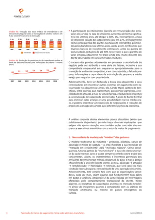• A participação do intercâmbio (parcela de remuneração dos emis-sores 
do cartão) na taxa de desconto aumentou de forma significa-tiva 
nos últimos anos, até chegar a 60%. Ou, inversamente, a taxa 
de desconto líquida dos adquirentes caiu em 27%, principalmente 
como consequência dos ajustes nas taxas de intercâmbio promovi-dos 
pelas bandeiras nos últimos anos. Ainda assim, lembramos que 
diversos bancos de investimento estimavam, antes da quebra de 
exclusividade, reduções de até 50% neste valor, e que a partilha de 
valor emissor/adquirente no Brasil ainda está muito distante dos 
80/20 observados em vários mercados maduros 
O sucesso dos grandes adquirentes em preservar a atratividade do 
negócio pode ser atribuído a uma série de fatores, inclusive a sua 
competência empresarial em preparar-se apropriadamente para a 
transição de ambiente competitivo, e em contrapartida, a falta de pre-paro, 
informações e capacidade de articulação do pequeno e médio 
varejo para negociar com propriedade. 
Adicionalmente, deve ser destacada a busca dos adquirentes e seus 
controladores em incentivar outros sistemas de pagamento com ex-clusividade 
na adquirência (Amex, Elo, Cartão Hiper, cartões de ben-efícios, 
entre outros), que mantenham, para certos segmentos, a ne-cessidade 
de afiliação a mais de uma empresa, e reduzindo o incentivo 
a racionalização de capacidade do mercado. A ação do Banco Central 
para eliminar estes arranjos é uma possibilidade real no médio pra-zo, 
e poderia incentivar um novo ciclo de negociações e reduções de 
preços de aceitação de cartões para diferentes ramos da economia. 
A análise conjunta destes elementos pouco discutidos (ainda que 
publicamente disponíveis) permite traçar diversas implicações que 
exigem não apenas atenção, mas também ações concretas das em-presas 
e executivos envolvidos com o setor de meios de pagamento: 
1. Necessidade de mudança de “mindset” dos gestores: 
O modelo tradicional da indústria – produtos, plásticos, canais de 
aquisição e meios de captura – já está iniciando a sua transição de 
“mercado em crescimento” para “mercado maduro”. Como conse-quência, 
futuros ganhos de “market share” e base de clientes tornar-se- 
ão cada vez mais caros e quase sempre ocorrerão sobre a base dos 
concorrentes. Assim, os investimentos e incentivos gerenciais dos 
emissores devem priorizar menos a expansão da base, e mais a gestão 
eficaz de todo o ciclo de vida do cliente, ou seja, aquisição → ativação 
→ rentabilização → fidelização → retenção, que será cada vez mais 
condição necessária para a rentabilidade de uma operação de cartões. 
Adicionalmente, este cenário fará com que as organizações vence-doras, 
cada vez mais, sejam aquelas que fundamentem suas ações 
em dados e análises, utilizando-se da vasta riqueza de informações 
oferecidas pelo comportamento transacional do cliente. Neste 
aspecto, as iniciativas de capacitação analítica no mercado brasilei-ro 
ainda são incipientes quando a comparados com as práticas do 
mercado americano, ou mesmo de países emergentes da 
Europa. 
Gráfico 9a. Evolução das taxas médias de intercâmbio e de 
desconto bruta para todas as transações de crédito - valores em 
% do volume financeiro da transação 
2.96 2.98 2.92 2.79 2.77 2.76 
2.92 
1.44 1.44 1.51 
1.34 1.28 1.26 1.10 
1.41 
1.52 1.54 1.58 1.51 1.51 1.66 
2007 2008 2009 2010 2011 2012 2013 
IntercâmbioT axa de desconto líquida 
Intercâmbio T 
Gráfico 9b. Evolução da participação do intercâmbio sobre as 
taxas de desconto brutas para transações de crédito - valores 
em % 
48 51 52 54 54 55 
60 
2007 2008 2009 2010 2011 2012 2013 
3 Mercado de meios de pagamento: Uma visão além das manchetes Junho/2014 
 