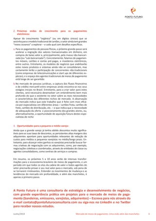 2. Próximas ondas de crescimento para os pagamentos 
eletrônicos: 
Apesar do crescimento “orgânico” (ou em dígitos únicos) que se 
avizinha para o modelo tradicional de cartões, o setor ainda tem grandes 
“novos oceanos” a explorar – e cada qual com desafios específicos. 
a. Para os pagamentos de pessoas físicas, o próximo grande passo será 
acelerar a migração dos valores transacionados em dinheiro, em 
compras de baixo valor e, principalmente, pela massa não-bancari-zada 
(ou “sub-bancarizada”). Concretamente, falamos de pagamen-tos 
móveis, cartões e contas pré-pagas, e moedeiros eletrônicos, 
entre outros. Entretanto, os modelos de negócios que viabilizarão 
estes novos produtos e sistemas ainda não se consolidaram, mas 
certamente terão a participação de concorrentes não-tradicionais 
(como empresas de telecomunicações e start ups de diferentes es-pécies), 
e o espaço dos agentes tradicionais de meios de pagamento 
está longe de ser garantido 
b. No mercado de pessoas jurídicas, a captura dos fluxos financeiros 
e de crédito mercantil entre empresas ainda encontra-se nos seus 
estágios iniciais no Brasil. Entretanto, para a criar valor para estes 
clientes, será necessário desenvolver um entendimento bem mais 
profundo do que o existente no setor sobre as reais necessidades 
e características dos diferentes nichos de mercado. A observação 
do mercado indica que este trabalho que é feito com mais eficá-cia 
por especialistas em diferentes áreas – cartões frota, cartões de 
frete, cartões de distribuição, etc. – o que indica que a necessidade 
de adequação da oferta e posicionamento dos grandes atores, ou, 
alternativamente, a oportunidade de aquisição futura destes espe-cialistas 
de nicho 
3. Oportunidades para o pequeno e médio varejo: 
Ainda que o grande varejo já tenha obtido descontos muito significa-tivos 
para as suas taxas de descontos, as persistentes altas margens dos 
adquirentes apontam para oportunidades relevantes de redução de 
custos para médios e pequenos varejistas no médio/longo prazo. En-tretanto, 
para alcançar estes ganhos os varejistas precisarão buscar for-mas 
criativas de negociação com os adquirentes, como, por exemplo, 
negociações coletivas e coordenadas, através de entidades de classe ou 
agentes consolidadores, como centrais de serviços e compras. 
Em resumo, os próximos 5 a 10 anos serão de intensas transfor-mações 
para o ecossistema brasileiro de meios de pagamento, e um 
período em que todos os elos da cadeia de valor e todos agentes do 
setor precisarão provar o seu real valor para o mercado, sob pena de 
se tornarem irrelevantes. Entender os movimentos de mudança e as 
tendências do mercado em profundidade, e além das manchetes, é 
apenas o primeiro passo. 
A Ponto Futuro é uma consultoria de estratégia e desenvolvimento de negócios, 
com grande experiência prática em projetos para o mercado de meios de paga-mento 
(bandeiras, emissores, varejistas, adquirentes) – Escreva para nós através do 
e-mail contato@pontofuturoconsultoria.com ou siga-nos no LinkedIn e no Twitter 
para receber nossos estudos. 
Junho/2014 Mercado de meios de pagamento: Uma visão além das manchetes 4 
