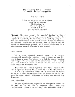 1
The Traveling Salesman Problem:
A Neural Network Perspective
Jean-Yves Potvin
Centre de Recherche sur les Transports
Université de Montréal
C.P. 6128, Succ. A,
Montréal (Québec)
Canada H3C 3J7
potvin@iro.umontreal.ca
Abstract. This paper surveys the "neurally" inspired problem-
solving approaches to the traveling salesman problem, namely, t h e
Hopfield-Tank network, the elastic net, and the self-organizing map.
The latest achievements in the neural network domain are reported
and numerical comparisons are provided with the classical solution
approaches of operations research. An extensive bibliography with
more than one hundred references is also included.
Introduction
The Traveling Salesman Problem (TSP) is a classical
combinatorial optimization problem, which is simple to state b u t
very difficult to solve. The problem is to find the shortest possible
tour through a set of N vertices so that each vertex is visited exactly
once. This problem is known to be NP-complete, and cannot b e
solved exactly in polynomial time.
Many exact and heuristic algorithms have been devised in t h e
field of operations research (OR) to solve the TSP. We refer readers to
[15, 64, 65] for good overviews of the TSP. In the sections that follow,
we briefly introduce the OR problem-solving approaches to the TSP.
Then, the neural network approaches for solving that problem a r e
discussed.
Exact Algorithms
The exact algorithms are designed to find the optimal solution to
the TSP, that is, the tour of minimum length. They a r e
computationally expensive because they must (implicitly) consider
 