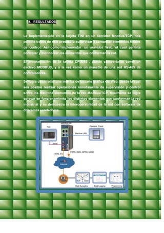 4. RESULTADOS



La implementación en la tarjeta TINI en un servidor Modbus/TCP, nos
permite través de este protocolo supervisar y comandar elementos finales
de control. Así como implementar un servidor Web, el cual permita
controlar y monitorear los elementos que conforman la red.

El programación de la tarjeta CPU086 , puede comportarse como un
esclavo MODBUS, y a la vez como un maestro de una red RS-485 de
controladores.

Se logra desarrollar una interfaz de usuario gráfica vía Web, desde la cual
sea posible realizar operaciones remotamente de supervisión y control
sobre los distintos elementos de la red Modbus/TCP, finalmente se logra
colocar en funcionamiento los distintos elementos que conforman la red
industrial y se demuestra la interoperabilidad de la red con software de
diferentes vendedores.
 