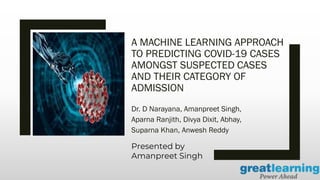 A MACHINE LEARNING APPROACH
TO PREDICTING COVID-19 CASES
AMONGST SUSPECTED CASES
AND THEIR CATEGORY OF
ADMISSION
Dr. D Narayana, Amanpreet Singh,
Aparna Ranjith, Divya Dixit, Abhay,
Suparna Khan, Anwesh Reddy
Presented by
Amanpreet Singh
 