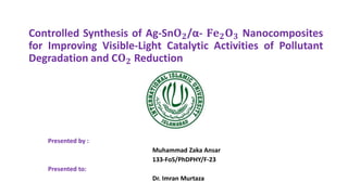 Controlled Synthesis of Ag-Sn𝐎𝟐/α- 𝐅𝐞𝟐𝐎𝟑 Nanocomposites
for Improving Visible-Light Catalytic Activities of Pollutant
Degradation and C𝐎𝟐 Reduction
Presented by :
Muhammad Zaka Ansar
133-FoS/PhDPHY/F-23
Presented to:
Dr. Imran Murtaza
 