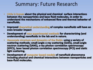 Summary: Future Research
• Little is known about the physical and chemical surface interactions
  between the nanoparticles and base fluid molecules, in order to
  understand the mechanisms of enhanced flow and thermal behavior of
  nanofluids.
• Improved theoretical understanding of complex nanofluids will have an
  even broader impact
• Development of new experimental methods for characterizing (and
  understanding) nanofluids in the lab and in nature.
• Nanoscale structure and dynamics of the fluids: using a variety of
  scattering methods; small-angle x-ray scattering (SAXS), small-angle
  neutron scattering (SANS), x-ray photon correlation spectroscopy
  (XPCS), laser based photon correlation spectroscopy (PCS) and static
  light scattering.
• Development of computer based models of nanofluid phenomena
  including physical and chemical interactions between nanoparticles and
  base-fluid molecules.
 